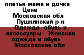 платья мама и дочка  › Цена ­ 1 500 - Московская обл., Пушкинский р-н Одежда, обувь и аксессуары » Женская одежда и обувь   . Московская обл.